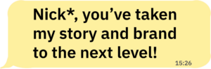 Nick, you've taken my story and brand to the next level.